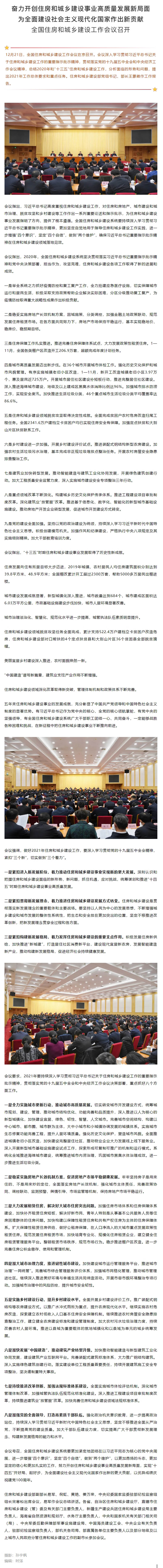 图片 图片 12月21日，全国住房和城乡建设工作会议在京召开。会议深入学习贯彻习近平总书记关于住房和城乡建设工作的重要指示批示精神，贯彻落实党的十九届五中全会和中央经济工作会议精神，总结2020年和“十三五”住房和城乡建设工作，分析面临的形势和问题，提出2021年工作总体要求和重点任务。住房和城乡建设部党组书记、部长王蒙徽作工作报告。 图片 图片 会议指出，习近平总书记高度重视住房和城乡建设工作，对住房和房地产、城市建设和城市治理、脱贫攻坚和乡村建设等工作作出一系列重要论述和指示批示，为住房和城乡建设事业发展指明了方向、提供了根本遵循。全国住房和城乡建设系统要持续深入学习贯彻习近平总书记重要指示批示精神，更加坚定自觉地用于指导住房和城乡建设工作实践，进一步增强“四个意识”，坚定“四个自信”，做到“两个维护”，确保习近平总书记重要指示批示精神在住房和城乡建设领域落地见效。 会议指出，2020年，全国住房和城乡建设系统坚决贯彻落实习近平总书记重要指示批示精神和党中央决策部署，担当作为，攻坚克难，住房和城乡建设各项工作取得了新的进展和成效。 一是举全系统之力抓好疫情防控和复工复产工作，全力抢建应急医疗设施，切实保障城市运行和居民生活，积极采取支持政策帮助企业解决实际困难，分区分级推动复工复产，为疫情防控取得重大战略性成果作出积极贡献。 二是稳妥实施房地产长效机制方案，因城施策、分类调控，加强金融土地政策联动，规范发展住房租赁市场。在各方面共同努力下，房地产市场保持平稳运行，基本实现稳地价、稳房价、稳预期目标。 三是住房保障工作扎实推进。推进完善住房保障体系试点，大力发展政策性租赁住房。1—11月，全国各类棚户区改造开工206.9万套，超额完成年度计划任务。 四是城市高质量发展迈出新步伐。在36个城市开展城市体检工作。强化历史文化保护和城市风貌管理。有序实施城镇老旧小区改造，1—11月，新开工改造城镇老旧小区3.97万个，惠及居民近725万户。开展城市居住社区建设补短板行动，推进完整居住社区建设。深入推进海绵城市建设，地级及以上建成区黑臭水体消除比例达96%。加强城市排水防涝工作，实现安全度汛。加快推进生活垃圾分类，46个重点城市生活垃圾分类平均覆盖率达86.6%。 五是住房和城乡建设领域脱贫攻坚取得决定性成就。全面完成贫困户农村危房改造扫尾工程任务。全国2341.6万户建档立卡贫困户均已实现住房安全有保障。加强定点扶贫和大别山片区扶贫联系工作。 六是乡村建设进一步加强。开展乡村建设评价试点。推进装配式钢结构新型农房建设。加强农村生活垃圾污水治理，基本完成非正规垃圾堆放点整治任务。开展农村房屋安全隐患排查整治工作。 七是建筑业加快转型发展。推动智能建造与建筑工业化协同发展，开展绿色建筑创建行动。加大工程质量安全监管力度，深入实施城市建设安全专项整治三年行动。 八是重点领域改革不断深化。构建城乡历史文化保护传承体系。推进工程建设项目审批制度改革。深化建筑业“放管服”改革。推进基于信息化、数字化、智能化的新型城市基础设施建设。推动房地产开发企业转型发展，促进城市开发建设方式转变。 九是党的建设全面加强。坚持以党的政治建设为统领，持续深入学习习近平新时代中国特色社会主义思想。积极创建模范机关。加强作风和纪律建设，严格执行中央八项规定及其实施细则精神。加大干部教育培训力度。 会议指出，“十三五”时期住房和城乡建设事业发展取得了历史性新成就。 住房发展向住有所居目标大步迈进，2019年城镇、农村居民人均住房建筑面积分别达到39.8平方米、48.9平方米；全国棚改累计开工超过2300万套，帮助5000多万居民出棚进楼。 城市建设发展成就显著，新型城镇化深入推进，城市数量达到684个、城市建成区面积达6.03万平方公里，市政基础设施建设步伐加快，城市人居环境显著改善。 城市治理法治化、智慧化、规范化水平进一步提高，城管执法队伍素质明显提升。 住房和城乡建设领域脱贫攻坚任务全面完成，累计支持522.4万户建档立卡贫困户改造危房，住房和城乡建设部对口帮扶的4个定点扶贫县和大别山片区36个贫困县全部脱贫摘帽。 美丽宜居乡村建设深入推进，农村面貌焕然一新。 “中国建造”谱写新篇章，建筑业支柱产业作用不断增强。 住房和城乡建设领域深化改革取得新突破，管理体制机制和政策体系不断完善。 五年来住房和城乡建设事业的发展成就，充分彰显了中国共产党领导和中国特色社会主义制度的显著优势。有习近平总书记作为党中央的核心、全党的核心领航掌舵，有党中央的坚强领导，有全国住房和城乡建设系统广大干部职工团结一心、共同奋斗，一定能够战胜各种困难和挑战，在新征程中把住房和城乡建设事业不断推向前进。 图片 会议强调，做好2021年住房和城乡建设工作，要深入学习贯彻党的十九届五中全会精神，紧扣“三个新”，切实做到“三个着力”。 一是紧扣进入新发展阶段，着力推动住房和城乡建设事业实现新的更大发展。深刻认识和把握住房和城乡建设面临的新形势、新问题，抓住机遇，应对挑战，统筹谋划和推进“十四五”时期住房和城乡建设事业高质量发展。 二是紧扣贯彻新发展理念，着力推进住房和城乡建设发展方式转变。住房和城乡建设是贯彻落实新发展理念的重要载体和主要战场。要坚持以人民为中心的发展思想，不断增强城乡建设和城市发展的整体性系统性，把生态和安全放在更加突出的位置，坚定不移推进改革创新，把新发展理念贯穿全过程和各方面。 三是紧扣构建新发展格局，着力发挥住房和城乡建设的重要支点作用。积极发展住房新供给，加快推进“新城建”，打造居住社区消费新平台，建设现代宜居新农房，发展智能建造新产业，推动构建新发展格局，促进经济社会持续健康发展。 图片 会议要求，2021年要持续深入学习贯彻习近平总书记关于住房和城乡建设工作的重要指示批示精神，贯彻落实党的十九届五中全会和中央经济工作会议决策部署，重点抓好八个方面工作。 一是全力实施城市更新行动，推动城市高质量发展。切实转变城市开发建设方式，统筹城市规划、建设、管理，推动城市结构优化、功能完善和品质提升，深入推进以人为核心的新型城镇化，加快建设宜居、绿色、韧性、智慧、人文城市。完善城市空间结构，构建以中心城市、都市圈、城市群为主体，大中小城市和小城镇协调发展的城镇体系。实施城市生态修复功能完善工程，提升人居环境质量。强化历史文化保护，塑造城市风貌。全面推进城镇老旧小区改造，加快建设完整居住社区，推动物业企业大力发展线上线下服务业。深入开展新型城市基础设施建设试点工作，探索形成可复制可推广的机制和运行模式。系统化全域推进海绵城市建设，统筹推进城市内涝治理，巩固城市黑臭水体治理成效。进一步推进生活垃圾分类。 二是稳妥实施房地产长效机制方案，促进房地产市场平稳健康发展。牢牢坚持房子是用来住的、不是用来炒的定位，全面落实房地产长效机制，强化城市主体责任，完善政策协同、调控联动、监测预警、舆情引导、市场监管等机制，保持房地产市场平稳运行。 三是大力发展租赁住房，解决好大城市住房突出问题。加强住房市场体系和住房保障体系建设，加快补齐租赁住房短板，解决好新市民、青年人特别是从事基本公共服务人员等住房困难群体的住房问题。加快构建以保障性租赁住房和共有产权住房为主体的住房保障体系。扩大保障性租赁住房供给，做好公租房保障，在人口净流入的大城市重点发展政策性租赁住房。规范发展住房租赁市场，加快培育专业化、规模化住房租赁企业，建立健全住房租赁管理服务平台。整顿租赁市场秩序，规范市场行为。稳步推进棚户区改造。进一步完善住房公积金缴存、使用和管理机制。 四是加大城市治理力度，推进韧性城市建设。加快建设城市运行管理服务平台，推进城市治理“一网统管”。完善城市综合管理服务评价体系，加强城市网格化管理，推动城市管理进社区。继续深入推进美好环境与幸福生活共同缔造活动。开展市容市貌环境整治专项行动。加强城市治理中的风险防控，提升城市安全韧性。 五是实施乡村建设行动，提升乡村建设水平。全面开展乡村建设评价工作。推广装配式钢结构等农房建设方式。以推广水冲式厕所为重点，提升农房现代化水平。继续实施农村危房改造，探索建立农村低收入人口基本住房安全保障机制。继续推进农村房屋安全隐患排查整治工作，建立健全农房建设标准和建设管理制度。加大农村污水垃圾治理力度，持续改善农村人居环境。推进以县城为重要载体的就地城镇化和以县域为单元的城乡统筹发展。 六是加快发展“中国建造”，推动建筑产业转型升级。加快推动智能建造与新型建筑工业化协同发展，建设建筑产业互联网平台。完善装配式建筑标准体系，大力推广钢结构建筑。深入实施绿色建筑创建行动。落实建设单位工程质量首要责任，持续开展建筑施工安全专项整治，坚决遏制重特大事故。 七是持续推进改革创新，加强法规标准体系建设。全面实施城市体检评估机制。深化城市管理体制改革，加强城管执法队伍规范化标准化建设。深入推进工程建设项目审批制度改革，持续推进建筑业“放管服”改革。加快完善住房和城乡建设领域法规标准体系。 八是加强党的全面领导，打造高素质干部队伍。强化政治机关意识教育，进一步提高政治站位，持续深入学习贯彻习近平新时代中国特色社会主义思想，坚定不移推进全面从严治党，不断提高党的建设质量。加大干部队伍建设力度，切实提高广大干部贯彻新发展理念、构建新发展格局的能力和水平。 会议号召，全国住房和城乡建设系统要更加紧密地团结在以习近平同志为核心的党中央周围，进一步增强“四个意识”，坚定“四个自信”，做到“两个维护”，以更加昂扬的斗志、更加坚定的信心和更加扎实的工作，努力开创住房和城乡建设事业高质量发展新局面，实现“十四五”开好局、起好步，为全面建设社会主义现代化国家作出新的更大贡献，以优异成绩庆祝建党100周年。 住房和城乡建设部副部长易军、倪虹、黄艳、姜万荣，中央纪委国家监委驻部纪检监察组组长宋寒松出席会议，易军作会议总结讲话。各省、自治区住房和城乡建设厅、直辖市住房和城乡建设（管）委及有关部门主要负责人，新疆生产建设兵团住房和城乡建设局主要负责人，海南省自然资源和规划厅、水务厅主要负责人，中央和国家机关有关部门相关司（局）、中央军委后勤保障部军事设施建设局、中国海员建设工会、中央企业有关负责人，驻部纪检监察组负责人，部机关各司局、部直属各单位主要负责人以及部分地级及以上城市人民政府分管住房和城乡建设工作的副市长参加会议。 摄影：孙宇枫 编辑：时泽