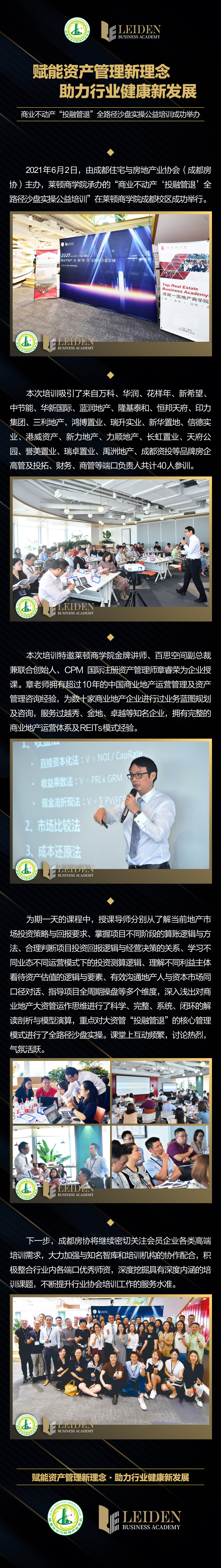 赋能资产管理新理念  助力行业健康新发展 商业不动产“投融管退”全路径沙盘实操公益培训成功举办   2021年6月2日，由成都住宅与房地产业协会（成都房协）主办，莱顿商学院承办的“商业不动产‘投融管退’全路径沙盘实操公益培训”在莱顿商学院成都校区成功举行。 本次培训吸引了来自万科、华润、花样年、新希望、中节能、华新国际、蓝润地产、隆基泰和、恒邦天府、印力集团、三利地产、鸿博置业、瑞升实业、新华置地、信德实业、港威资产、新力地产、力顺地产、长虹置业、天府公园、誉美置业、瑞卓置业、禹洲地产、成都资投等品牌房企高管及投拓、财务、商管等端口负责人共计40人参训。 本次培训特邀莱顿商学院金牌讲师、百思空间副总裁兼联合创始人、CPM 国际注册资产管理师章睿荣为企业授课。章老师拥有超过10年的中国商业地产运营管理及资产管理咨询经验，为数十家商业地产企业进行过业务蓝图规划及咨询，服务过越秀、金地、卓越等知名企业，拥有完整的商业地产运营体系及REITs模式经验。 为期一天的课程中，授课导师分别从了解当前地产市场投资策略与回报要求、掌握项目不同阶段的算账逻辑与方法、合理判断项目投资回报逻辑与经营决策的关系、学习不同业态不同运营模式下的投资测算逻辑、理解不同利益主体看待资产估值的逻辑与要素、有效沟通地产人与资本市场同口径对话、指导项目全周期操盘等多个维度，深入浅出对商业地产大资管运作思维进行了科学、完整、系统、闭环的解读剖析与模型演算，重点对大资管“投融管退”的核心管理模式进行了全路径沙盘实操。课堂上互动频繁，讨论热烈，气氛活跃。   下一步，成都房协将继续密切关注会员企业各类高端培训需求，大力加强与知名智库和培训机构的协作配合，积极整合行业内各端口优秀师资，深度挖掘具有深度内涵的培训课题，不断提升行业协会培训工作的服务水准。