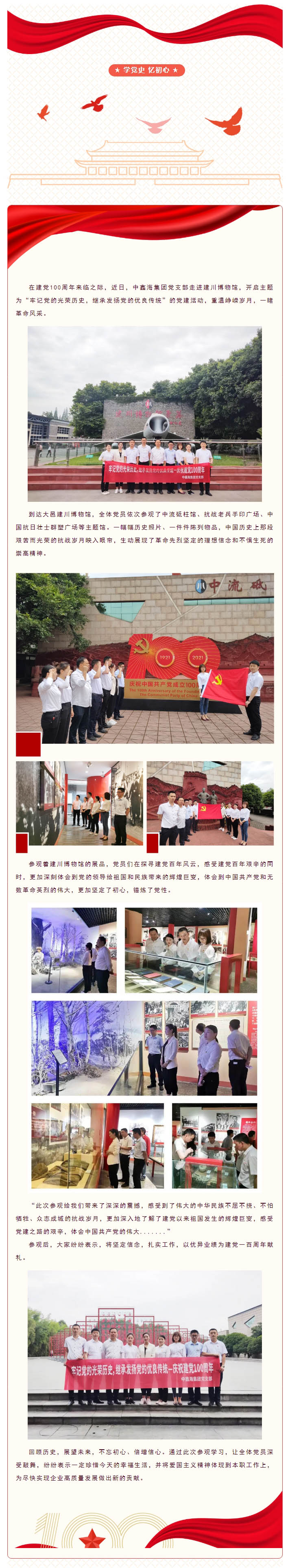 ★ 学党史 忆初心 ★ 图片 图片 图片 图片 图片 图片 在建党100周年来临之际，近日，中鑫海集团党支部走进建川博物馆，开启主题为“牢记党的光荣历史，继承发扬党的优良传统”的党建活动，重温峥嵘岁月，一睹革命风采。 图片 到达大邑建川博物馆，全体党员依次参观了中流砥柱馆、抗战老兵手印广场、中国抗日壮士群塑广场等主题馆。一幅幅历史照片、一件件陈列物品，中国历史上那段艰苦而光荣的抗战岁月映入眼帘，生动展现了革命先烈坚定的理想信念和不惧生死的崇高精神。 图片 参观着建川博物馆的展品，党员们在探寻建党百年风云，感受建党百年艰辛的同时，更加深刻体会到党的领导给祖国和民族带来的辉煌巨变，体会到中国共产党和无数革命英烈的伟大，更加坚定了初心，锤炼了党性。 图片 “此次参观给我们带来了深深的震撼，感受到了伟大的中华民族不屈不挠、不怕牺牲、众志成城的抗战岁月，更加深入地了解了建党以来祖国发生的辉煌巨变，感受党建之路的艰辛，体会中国共产党的伟大.......” 参观后，大家纷纷表示，将坚定信念，扎实工作，以优异业绩为建党一百周年献礼。 图片 回顾历史，展望未来，不忘初心、倍增信心。通过此次参观学习，让全体党员深受鼓舞，纷纷表示一定珍惜今天的幸福生活，并将爱国主义精神体现到本职工作上，为尽快实现企业高质量发展做出新的贡献。 图片