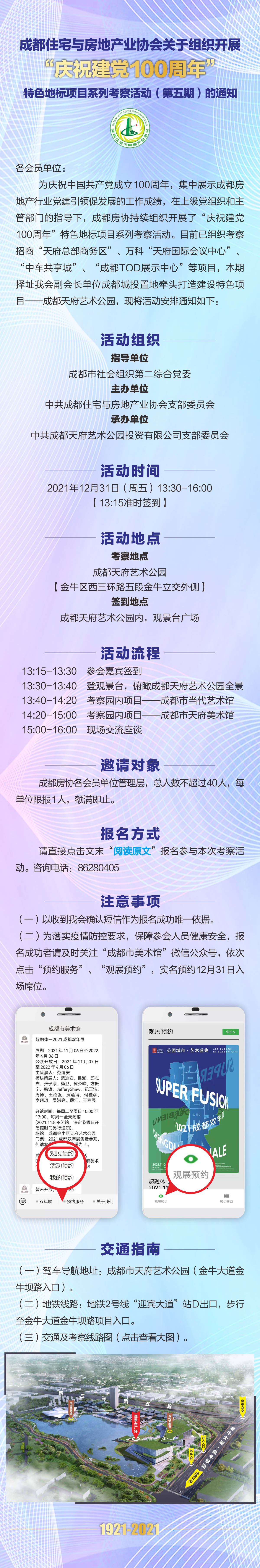 各会员单位（开发企业）： 为庆祝中国共产党成立100周年，集中展示成都房地产行业党建引领促发展的工作成绩，在上级党组织和主管部门的指导下，成都房协持续组织开展了“庆祝建党100周年”特色地标项目系列考察活动。目前已组织考察招商“天府总部商务区”、万科“天府国际会议中心”、“中车共享城”、“成都TOD展示中心”等项目，本期择址我会副会长单位成都城投置地牵头打造建设特色项目——成都天府艺术公园，现将活动安排通知如下： 一、活动组织 （一）指导单位 成都市社会组织第二综合党委 （二）主办单位 中共成都住宅与房地产业协会支部委员会 （三）承办单位 中共成都天府艺术公园投资有限公司支部委员会 二、活动时间 2021年12月31日（周五）13:30-16:00，13:15准时签到。三、活动地点 考察地点：成都天府艺术公园（金牛区西三环路五段金牛立交外侧） 签到地点：成都天府艺术公园内，观景台广场 四、活动流程 13:15-13:30 参会嘉宾签到 13:30-13:40 登观景台，俯瞰成都天府艺术公园全景 13:40-14:20 考察园内项目——成都市当代艺术馆 14:20-15:00 考察园内项目——成都市天府美术馆 15:00-16:00 现场交流座谈 五、邀请对象 成都房协各会员单位管理层，总人数不超过40人，每单位限报1人，额满即止。 六、报名方式 请直接点击文末“阅读原文”报名参与本次考察活动。咨询电话：86280405 七、注意事项 （一）以收到我会确认短信作为报名成功唯一依据。 （二）为落实疫情防控要求，保障参会人员健康安全，报名成功者请及时关注“成都市美术馆”微信公众号，依次点击“预约服务”、“观展预约”，实名预约12月31日入场席位。 八、交通指南 （一）驾车导航地址：成都市天府艺术公园（金牛大道金牛坝路入口） （二）地铁线路：地铁2号线“迎宾大道”站D出口，步行至金牛大道金牛坝路项目入口 （三）交通及考察线路图