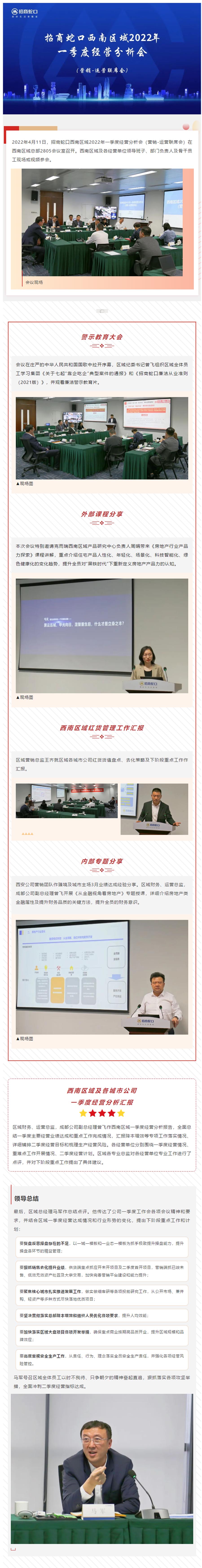  2022年4月11日，招商蛇口西南区域2022年一季度经营分析会（营销-运营联席会）在西南区域总部2805会议室召开。西南区域及各经营单位领导班子、部门负责人及骨干员工现场或视频参会。 图片 会议现场 图片 警示教育大会 ❖ 会议在庄严的中华人民共和国国歌中拉开序幕，区域纪委书记曾飞组织区域全体员工学习集团《关于七起“靠企吃企”典型案件的通报》和《招商蛇口廉洁从业准则（2021版）》，并观看廉洁警示教育片。 图片 ▲现场图 外部课程分享 ❖ 本次会议特别邀请克而瑞西南区域产品研究中心负责人周娟带来《房地产行业产品力探索》课程讲解，重点介绍住宅产品人性化、年轻化、场景化、科技智能化、绿色健康化的变化趋势，提升全员对“黑铁时代”下重新定义房地产产品力的认知。 图片 ▲现场图 西南区域红货管理工作汇报 ❖ 区域营销总监王齐就区域各城市公司红货货值盘点、去化策略及下阶段重点工作作汇报。 图片 图片 内部专题分享 ❖ 西安公司营销团队作臻境及城市主场3月业绩达成经验分享。区域财务、运营总监，成都公司副总经理曾飞开展《从金融视角看房地产》专题授课，详细介绍房地产类金融属性及提升财务品质的关键方法，提升全员的财务意识。 图片 ▲现场图 西南区域及各城市公司 一季度经营分析汇报 图片 区域财务、运营总监，成都公司副总经理曾飞作西南区域一季度经营分析报告，全面总结一季度主要经营业绩达成和重点工作完成情况，汇报降本增效等专项工作落实情况、详细铺排二季度经营目标和梳理生产经营风险。各经营单位分别围绕一季度经营情况、重难点工作开展情况、二季度经营计划。区域各专业总监对各经营单位专业工作进行了点评，并对下阶段重点工作提出了具体建议。 领导总结 最后，区域总经理马军作总结点评。他传达了公司一季度工作会各项会议精神和要求，并结合区域一季度经营达成情况和行业形势的变化，提出下阶段重点工作和计划： 要复盘反思操盘存在的不足，以一城一模板和一业态一模板为抓手极致提升操盘能力，提升操盘各环节的精益管理； 要狠抓销售去化提升业绩，供货端重点抓应开未开项目及二季度首开项目，营销端抓已竣未售、低效无效资产处置及大宗交易，加快完善营销平台建设和能力提升； 要聚焦核心城市扎实推进发展工作，做实做细客研等各项投前研究工作，从公开市场、兼并购、轻资产等多种方式尽快落地优质项目； 要坚决贯彻落实总部降本增效和组织人员优化各项要求，提升人均效能； 要加快落实区域大盘项目各项开发举措，确保重点商业按期高品质开业，提升区域规模和品牌效应； 要高度重视安全生产工作，从责任、行为、理念落实全员安全生产责任，并强化各项经营风险管控。 马军号召区域全体员工以时不我待、只争朝夕的精神奋起直追，狠抓落实各项攻坚举措，全面冲刺二季度经营指标达成。